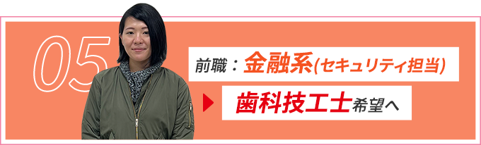 05 前職：金融系(セキュリティ担当)から歯科技工士希望へ