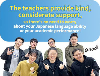The teachers provide kind, considerate support, so there's no need to worry about your Japanese language ability or your academic performance!