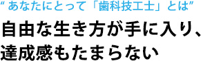 “ あなたにとって「歯科技工士」とは”自由な生き方が手に入り、 達成感もたまらない